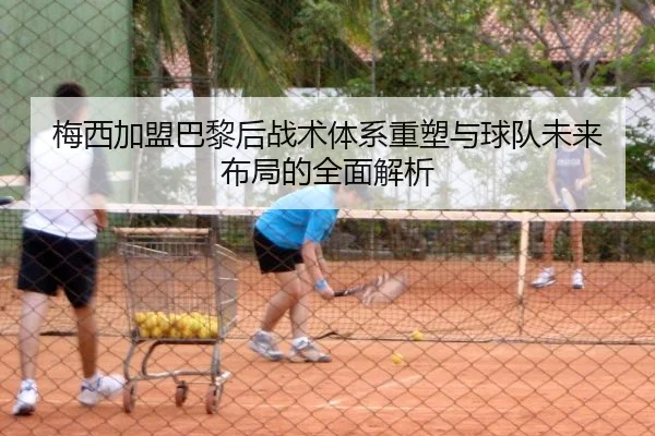 梅西加盟巴黎后战术体系重塑与球队未来布局的全面解析